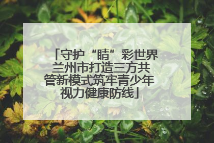 守护“睛”彩世界 兰州市打造三方共管新模式筑牢青少年视力健康防线