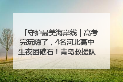 守护最美海岸线｜高考完玩嗨了，4名河北高中生夜困礁石！青岛救援队火速出动救上岸