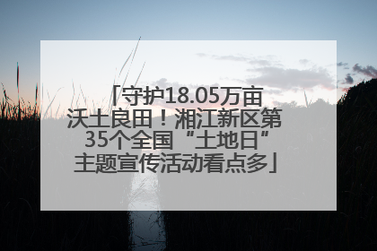 守护18.05万亩沃土良田！湘江新区第35个全国“土地日”主题宣传活动看点多