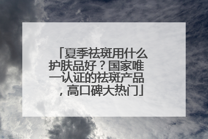 夏季祛斑用什么护肤品好？国家唯一认证的祛斑产品，高口碑大热门