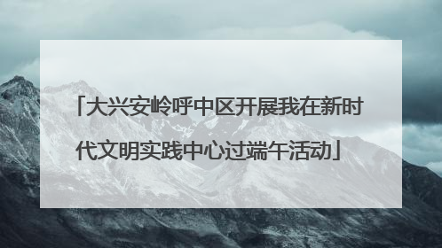 大兴安岭呼中区开展我在新时代文明实践中心过端午活动