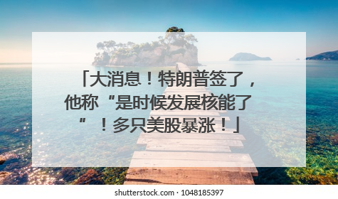 大消息！特朗普签了，他称“是时候发展核能了”！多只美股暴涨！