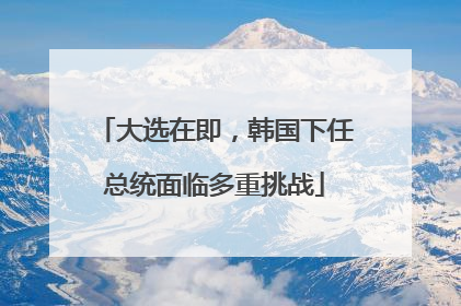 大选在即，韩国下任总统面临多重挑战