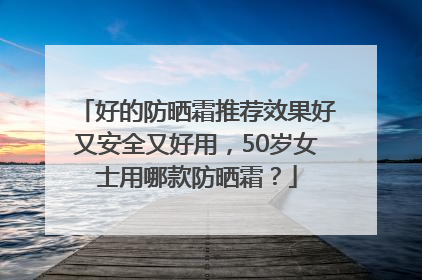 好的防晒霜推荐效果好又安全又好用，50岁女士用哪款防晒霜？