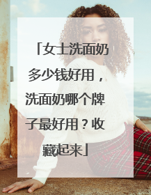 女士洗面奶多少钱好用，洗面奶哪个牌子最好用？收藏起来