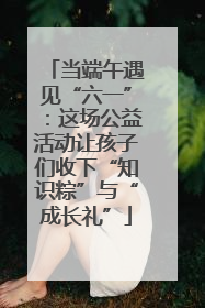 当端午遇见“六一”：这场公益活动让孩子们收下“知识粽”与“成长礼”
