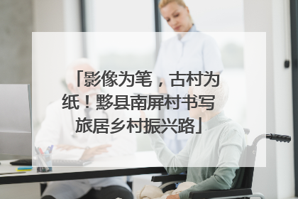 影像为笔，古村为纸！黟县南屏村书写旅居乡村振兴路