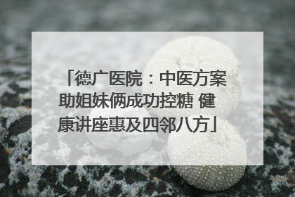 德广医院：中医方案助姐妹俩成功控糖 健康讲座惠及四邻八方