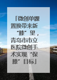 微创单髁置换带来新“膝”望，青岛市市立医院微创手术实现“保膝”目标