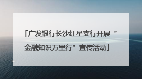 广发银行长沙红星支行开展“金融知识万里行”宣传活动