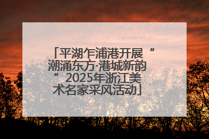 平湖乍浦港开展“潮涌东方·港城新韵”2025年浙江美术名家采风活动