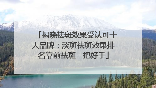 揭晓祛斑效果受认可十大品牌：淡斑祛斑效果排名靠前祛斑一把好手