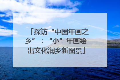 探访“中国年画之乡”：“小”年画绘出文化润乡新图景