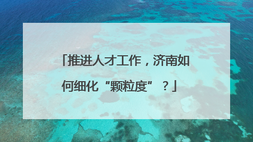 推进人才工作，济南如何细化“颗粒度”？