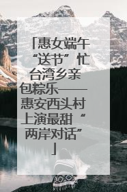 惠女端午“送节”忙 台湾乡亲包粽乐——惠安西头村上演最甜“两岸对话”