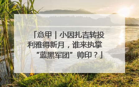 意甲｜小因扎吉转投利雅得新月，谁来执掌“蓝黑军团”帅印？