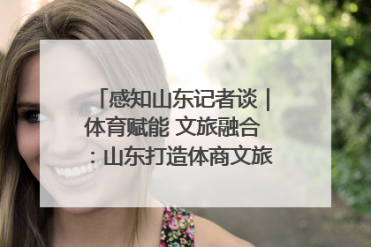 感知山东记者谈｜体育赋能 文旅融合：山东打造体商文旅融合发展新格局