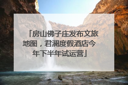 房山佛子庄发布文旅地图，君澜度假酒店今年下半年试运营