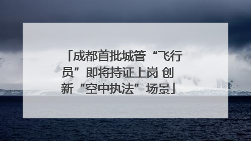 成都首批城管“飞行员”即将持证上岗 创新“空中执法”场景