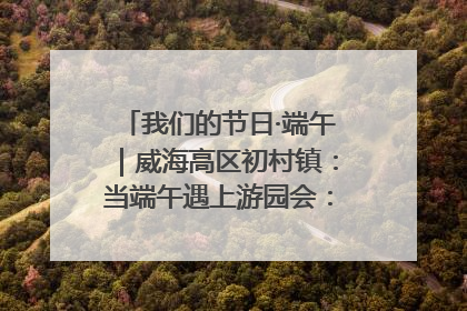 我们的节日·端午｜威海高区初村镇：当端午遇上游园会：来一场“粽”享欢乐的趣味冒险！