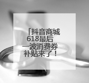 抖音商城618最后一波消费券补贴来了！最高立省1105元