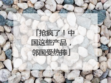 抢疯了！中国这些产品，邻国受热捧
