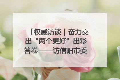 权威访谈｜奋力交出“两个更好”出彩答卷——访信阳市委书记蔡松涛