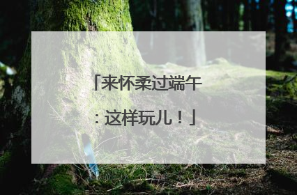 来怀柔过端午:这样玩儿!