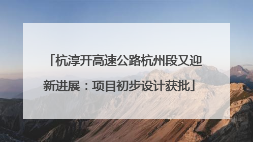 杭淳开高速公路杭州段又迎新进展：项目初步设计获批