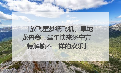 放飞童梦纸飞机、旱地龙舟赛，端午快来济宁方特解锁不一样的欢乐