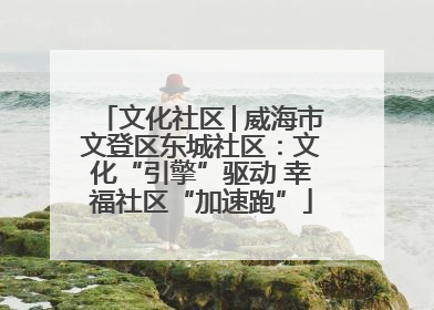 文化社区│威海市文登区东城社区：文化“引擎”驱动 幸福社区“加速跑”