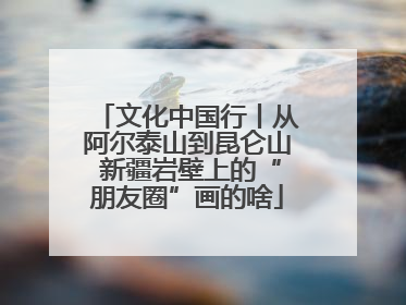 文化中国行丨从阿尔泰山到昆仑山 新疆岩壁上的“朋友圈”画的啥