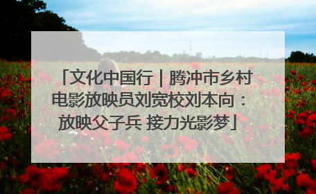 文化中国行｜腾冲市乡村电影放映员刘宽校刘本向：放映父子兵 接力光影梦
