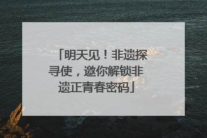 明天见！非遗探寻使，邀你解锁非遗正青春密码