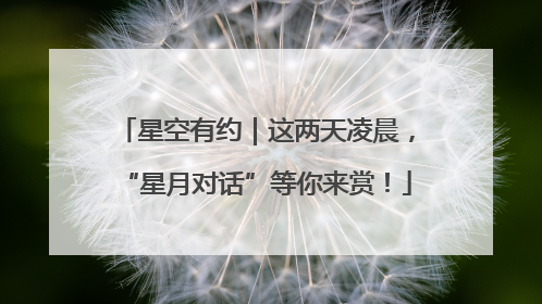 星空有约｜这两天凌晨，“星月对话”等你来赏！
