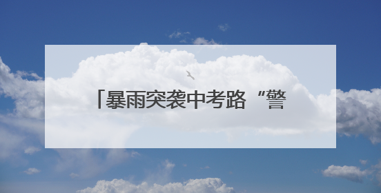 暴雨突袭中考路“警”色筑起“蓝色脊梁”护考3000余学子