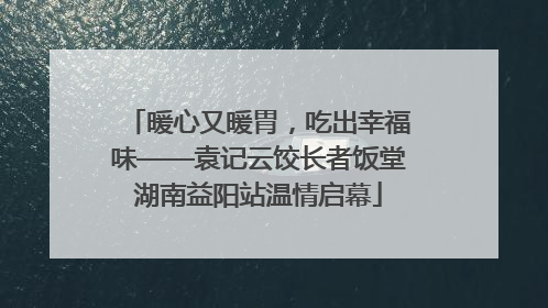 暖心又暖胃，吃出幸福味——袁记云饺长者饭堂湖南益阳站温情启幕