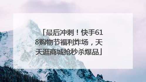 最后冲刺！快手618购物节福利炸场，天天逛商城抢秒杀爆品