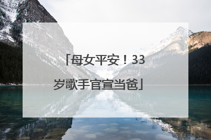 母女平安！33岁歌手官宣当爸