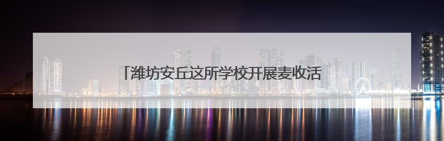 潍坊安丘这所学校开展麦收活动，盼学子 “麦” 向未来