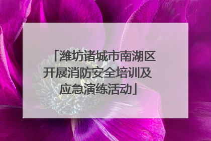 潍坊诸城市南湖区开展消防安全培训及应急演练活动