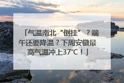 气温南北“倒挂”？端午还要降温？下周安徽最高气温冲上37℃！