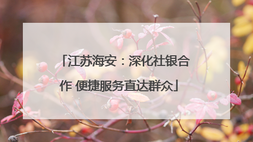 江苏海安：深化社银合作 便捷服务直达群众
