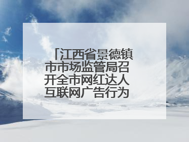江西省景德镇市市场监管局召开全市网红达人互联网广告行为合规提醒会