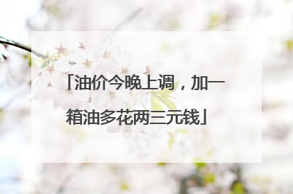 油价今晚上调，加一箱油多花两三元钱