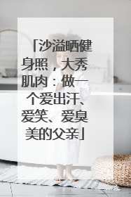 沙溢晒健身照，大秀肌肉：做一个爱出汗、爱笑、爱臭美的父亲