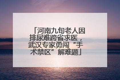 河南九旬老人因排尿难跨省求医，武汉专家勇闯“手术禁区”解难题