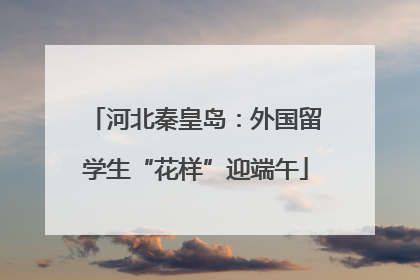 河北秦皇岛：外国留学生“花样”迎端午