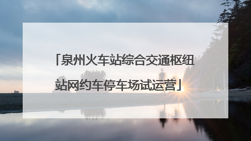 泉州火车站综合交通枢纽站网约车停车场试运营