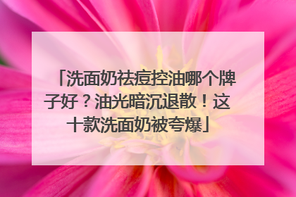 洗面奶祛痘控油哪个牌子好？油光暗沉退散！这十款洗面奶被夸爆